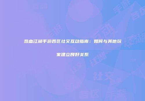 热血江湖手游各区社交互动指南：如何与其他玩家建立良好关系