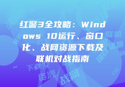 红警3全攻略：Windows 10运行、窗口化、战网资源下载及联机对战指南