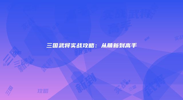 三国武将实战攻略：从萌新到高手