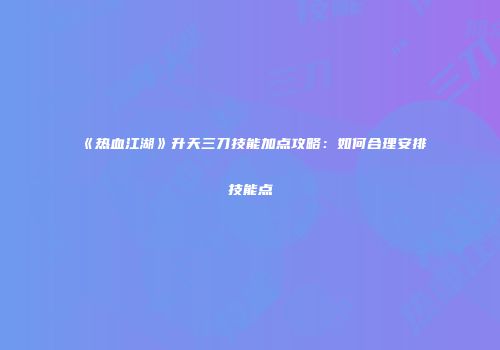 《热血江湖》升天三刀技能加点攻略：如何合理安排技能点