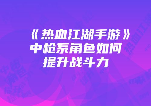 《热血江湖手游》中枪系角色如何提升战斗力