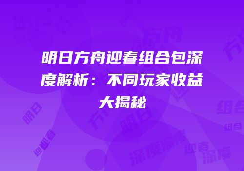 明日方舟迎春组合包深度解析：不同玩家收益大揭秘