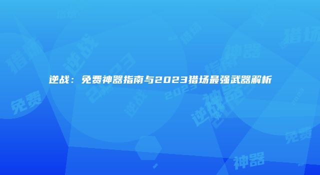 逆战：免费神器指南与2023猎场最强武器解析