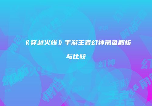 《穿越火线》手游王者幻神角色解析与比较