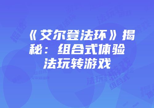 《艾尔登法环》揭秘：组合式体验法玩转游戏