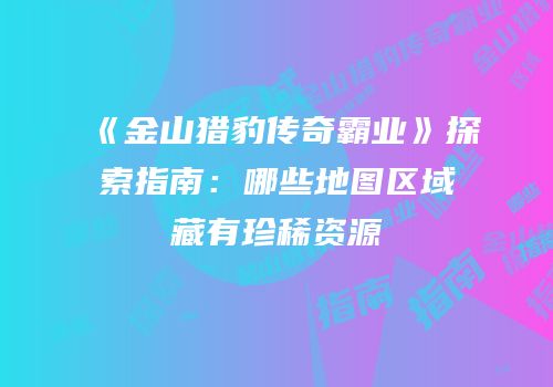 《金山猎豹传奇霸业》探索指南:哪些地图区域藏有珍稀资源