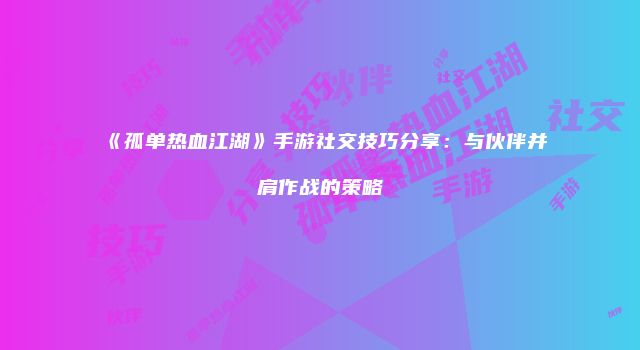 《孤单热血江湖》手游社交技巧分享:与伙伴并肩作战的策略