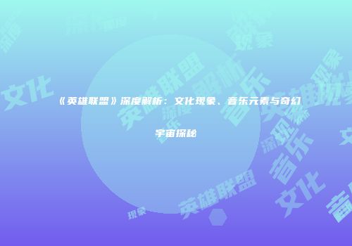《英雄联盟》深度解析：文化现象、音乐元素与奇幻宇宙探秘