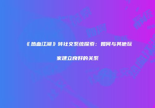 《热血江湖》转社交系统探索：如何与其他玩家建立良好的关系