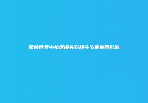 魔兽世界中拉远镜头对战斗节奏有何影响