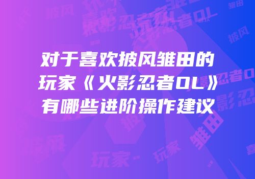 对于喜欢披风雏田的玩家《火影忍者OL》有哪些进阶操作建议