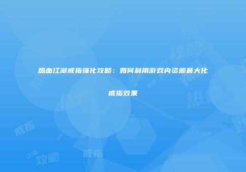 热血江湖戒指强化攻略：如何利用游戏内资源最大化戒指效果