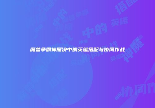 魔兽争霸神魔决中的英雄搭配与协同作战