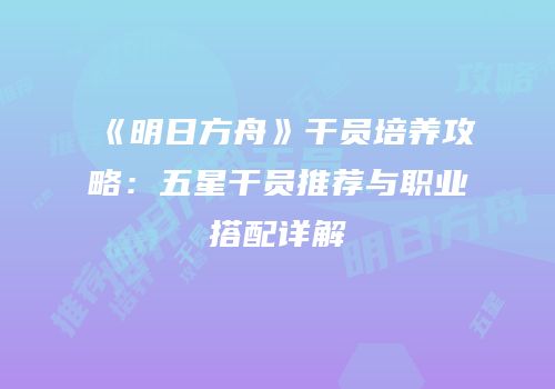 《明日方舟》干员培养攻略：五星干员推荐与职业搭配详解