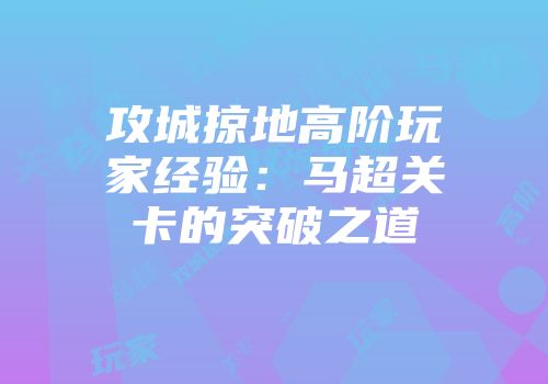 攻城掠地高阶玩家经验：马超关卡的突破之道
