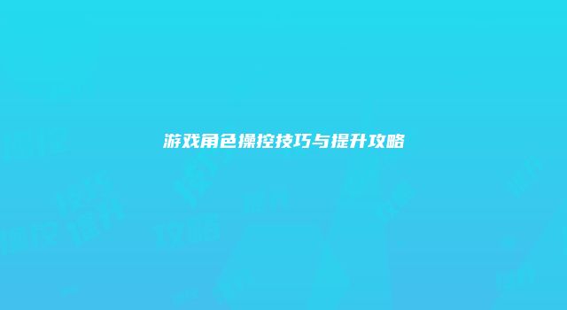 游戏角色操控技巧与提升攻略