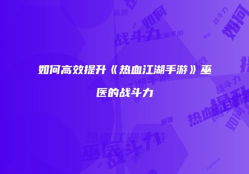 如何高效提升《热血江湖手游》巫医的战斗力