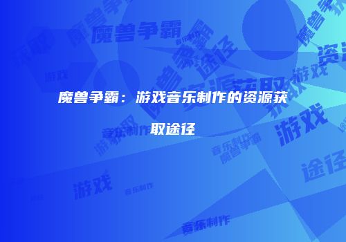 魔兽争霸：游戏音乐制作的资源获取途径