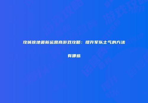 攻城掠地最新运营商游戏攻略:提升军队士气的方法有哪些