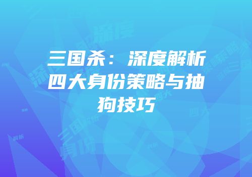 三国杀：深度解析四大身份策略与抽狗技巧