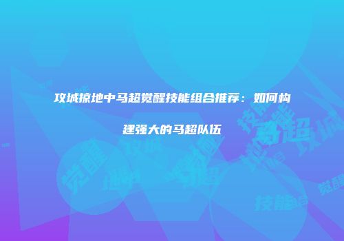 攻城掠地中马超觉醒技能组合推荐：如何构建强大的马超队伍