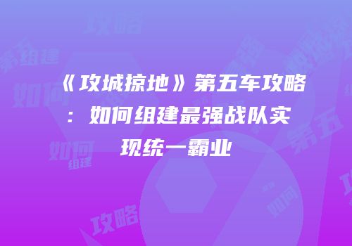 《攻城掠地》第五车攻略:如何组建最强战队实现统一霸业