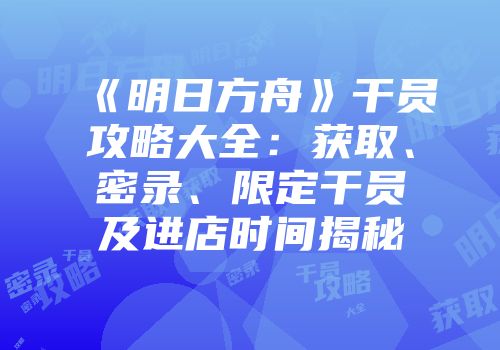 《明日方舟》干员攻略大全：获取、密录、限定干员及进店时间揭秘