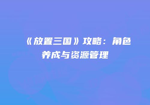《放置三国》攻略：角色养成与资源管理