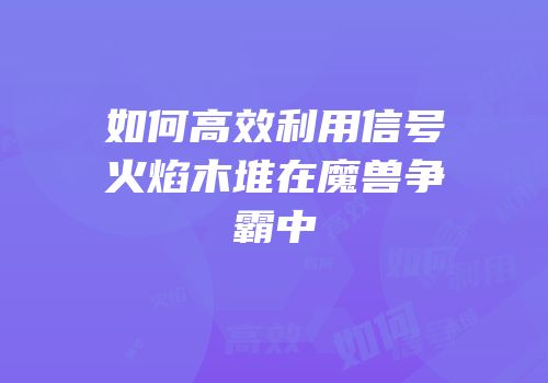 如何高效利用信号火焰木堆在魔兽争霸中