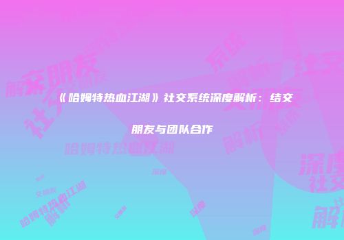 《哈姆特热血江湖》社交系统深度解析：结交朋友与团队合作