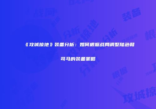 《攻城掠地》装备分析：如何根据战局调整陆逊和司马的装备策略