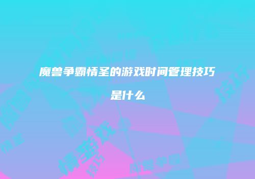 魔兽争霸情圣的游戏时间管理技巧是什么