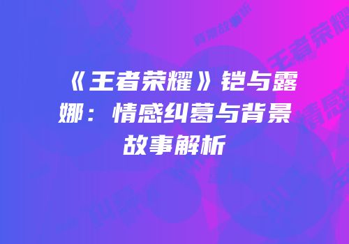 《王者荣耀》铠与露娜：情感纠葛与背景故事解析