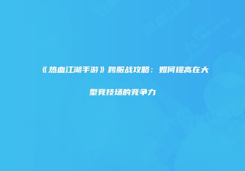 《热血江湖手游》跨服战攻略：如何提高在大型竞技场的竞争力