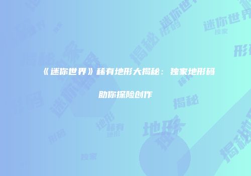 《迷你世界》稀有地形大揭秘：独家地形码助你探险创作