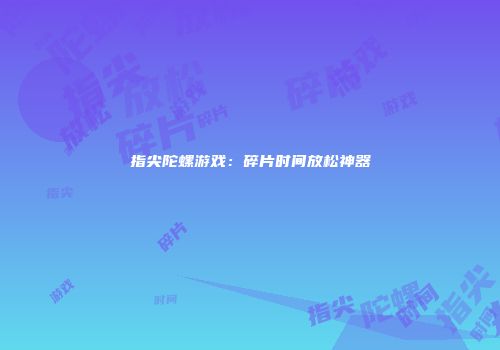 指尖陀螺游戏：碎片时间放松神器