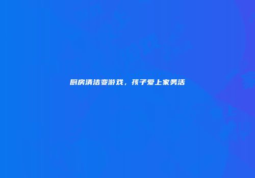 厨房清洁变游戏，孩子爱上家务活