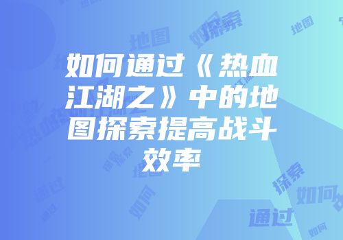 如何通过《热血江湖之》中的地图探索提高战斗效率