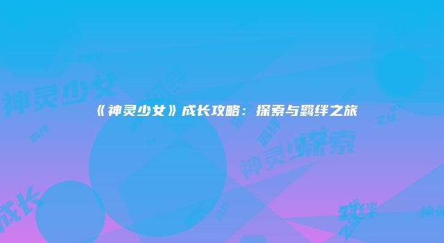 《神灵少女》成长攻略：探索与羁绊之旅