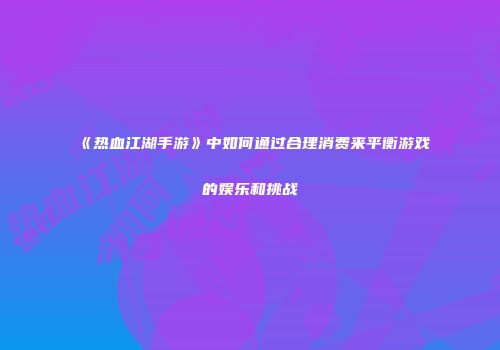 《热血江湖手游》中如何通过合理消费来平衡游戏的娱乐和挑战