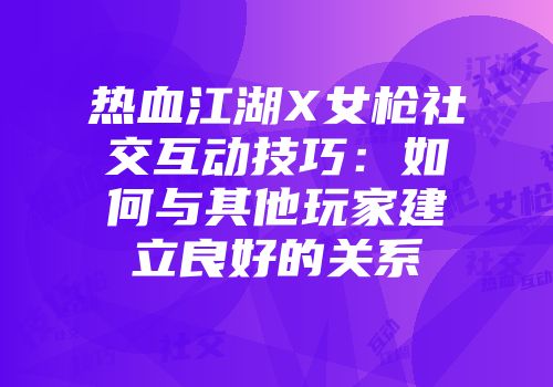 热血江湖X女枪社交互动技巧:如何与其他玩家建立良好的关系