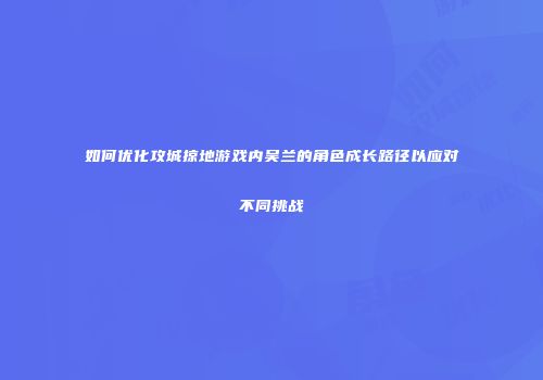 如何优化攻城掠地游戏内吴兰的角色成长路径以应对不同挑战