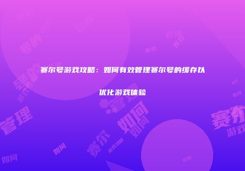 赛尔号游戏攻略：如何有效管理赛尔号的缓存以优化游戏体验