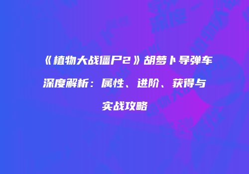 《植物大战僵尸2》胡萝卜导弹车深度解析：属性、进阶、获得与实战攻略