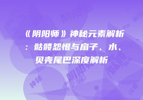 《阴阳师》神秘元素解析：骷髅怨恨与扇子、水、贝壳尾巴深度解析