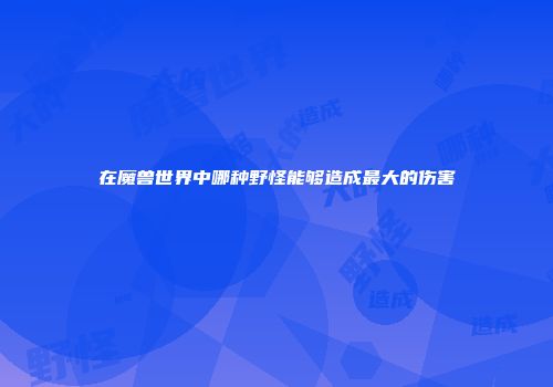 在魔兽世界中哪种野怪能够造成最大的伤害