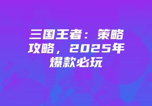 三国王者:策略攻略,2025年爆款必玩