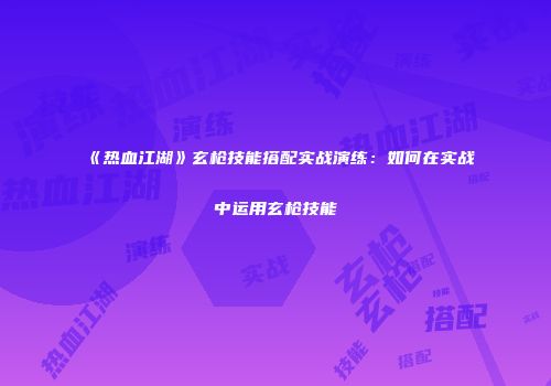 《热血江湖》玄枪技能搭配实战演练：如何在实战中运用玄枪技能