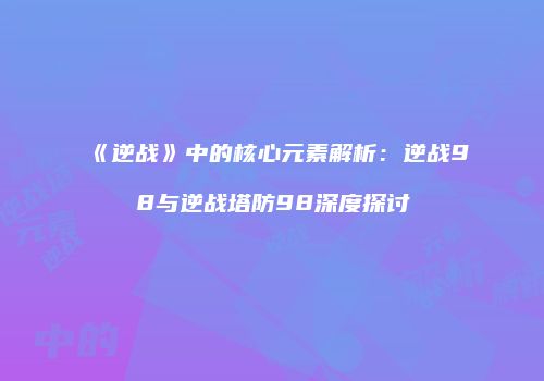 《逆战》中的核心元素解析：逆战98与逆战塔防98深度探讨