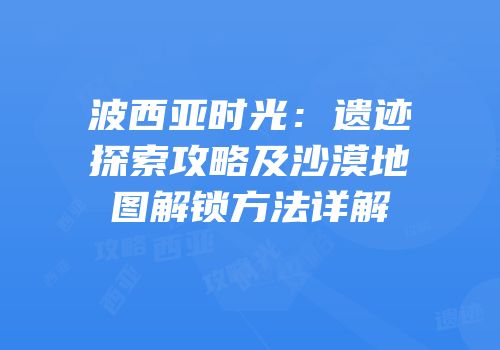 波西亚时光：遗迹探索攻略及沙漠地图解锁方法详解